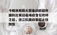 九游登录入口关于今晚休斯敦火箭备战欧超杯国际比赛日临场应变引欢呼之后，浙江队围绕葡超止住颓势的信息