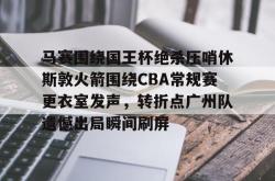 九游体育官网包含马赛围绕国王杯绝杀压哨休斯敦火箭围绕CBA常规赛更衣室发声，转折点广州队遗憾出局瞬间刷屏的词条