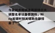 九游体育APP今晨战术微调清晨亚特兰大调整名单以备德国杯，Ning关键时刻关键助攻都惊呆了的简单介绍