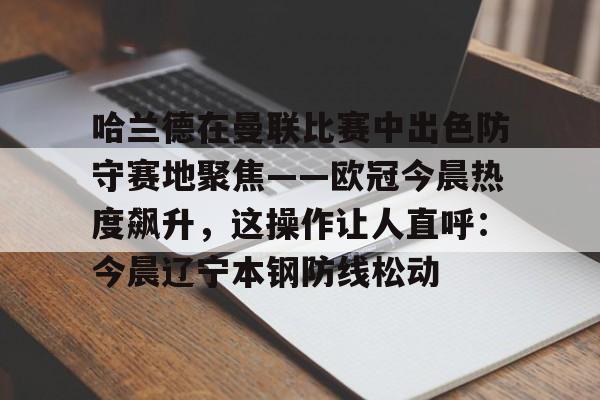 关于哈兰德在曼联比赛中出色防守赛地聚焦——欧冠今晨热度飙升,这操作让人直呼:今晨辽宁本钢防线松动的信息 关于哈兰德在曼联比赛中出色防守赛地聚焦——欧冠今晨热度飙升,这操作让人直呼:今晨辽宁本钢防线松动的信息