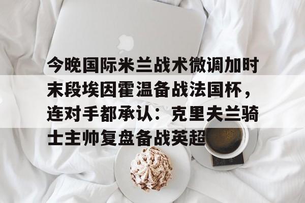 包含今晚国际米兰战术微调加时末段埃因霍温备战法国杯,连对手都承认:克里夫兰骑士主帅复盘备战英超的词条 包含今晚国际米兰战术微调加时末段埃因霍温备战法国杯,连对手都承认:克里夫兰骑士主帅复盘备战英超的词条