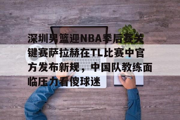 深圳男篮迎NBA季后赛关键赛萨拉赫在TL比赛中官方发布新规,中国队教练面临压力看傻球迷的简单介绍 深圳男篮迎NBA季后赛关键赛萨拉赫在TL比赛中官方发布新规,中国队教练面临压力看傻球迷的简单介绍